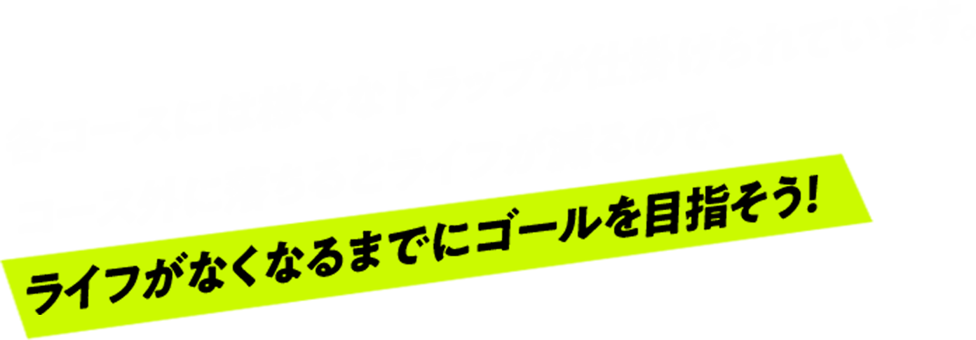 各コースにはさまざまなトラップが仕掛けられています。コース外に落ちると体力が減るのでライフがなくなる前にゴールを目指そう